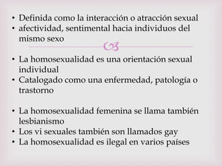 • Definida como la interacción o atracción sexual
• afectividad, sentimental hacia individuos del
  mismo sexo
                       
• La homosexualidad es una orientación sexual
  individual
• Catalogado como una enfermedad, patología o
  trastorno

• La homosexualidad femenina se llama también
  lesbianismo
• Los vi sexuales también son llamados gay
• La homosexualidad es ilegal en varios países
 