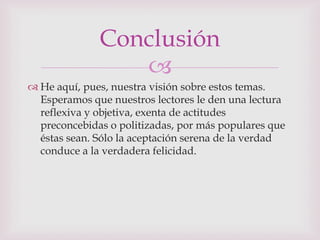 Conclusión
                 
 He aquí, pues, nuestra visión sobre estos temas.
  Esperamos que nuestros lectores le den una lectura
  reflexiva y objetiva, exenta de actitudes
  preconcebidas o politizadas, por más populares que
  éstas sean. Sólo la aceptación serena de la verdad
  conduce a la verdadera felicidad.
 