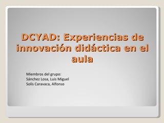 DCYAD: Experiencias de innovación didáctica en el aula Miembros del grupo: Sánchez Losa, Luis Miguel Solís Caravaca, Alfonso 