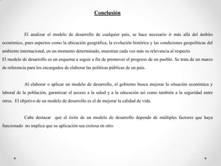 Conclusión


            El analizar el modelo de desarrollo de cualquier país, se hace necesario ir más allá del ámbito
económico, pues aspectos como la ubicación geográfica, la evolución histórica y las condiciones geopolíticas del
ambiente internacional, en un momento determinado, muestran cada vez más su relevancia al respecto
El modelo de desarrollo es un esquema a seguir a fin de promover el progreso de un pueblo. Se trata de un marco
de referencia para los encargados de elaborar las políticas públicas de un país.


            Al elaborar o aplicar un modelo de desarrollo, el gobierno busca mejorar la situación económica y
laboral de la población, garantizar el acceso a la salud y a la educación así como también a la seguridad entre
otros. El objetivo de un modelo de desarrollo es el de mejorar la calidad de vida.


            Cabe destacar que el éxito de un modelo de desarrollo depende de múltiples factores que haya
funcionado no implica que su aplicación sea exitosa en otro.
 