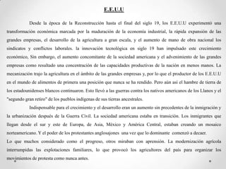 E.E.U.U

            Desde la época de la Reconstrucción hasta el final del siglo 19, los E.E.U.U experimentó una
transformación económica marcada por la maduración de la economía industrial, la rápida expansión de las
grandes empresas, el desarrollo de la agricultura a gran escala, y el aumento de mano de obra nacional los
sindicatos y conflictos laborales. la innovación tecnológica en siglo 19 han impulsado este crecimiento
económico, Sin embargo, el aumento concomitante de la sociedad americana y el advenimiento de las grandes
empresas como resultado una concentración de las capacidades productivas de la nación en menos manos. La
mecanización trajo la agricultura en el ámbito de las grandes empresas y, por lo que el productor de los E.E.U.U
en el mundo de alimentos de primera una posición que nunca se ha rendido. Pero aún así el hambre de tierra de
los estadounidenses blancos continuaron. Esto llevó a las guerras contra los nativos americanos de los Llanos y el
"segundo gran retiro" de los pueblos indígenas de sus tierras ancestrales.
            Indispensable para el crecimiento y el desarrollo eran un aumento sin precedentes de la inmigración y
la urbanización después de la Guerra Civil. La sociedad americana estaba en transición. Los inmigrantes que
llegan desde el sur y este de Europa, de Asia, México y América Central, estaban creando un mosaico
norteamericano. Y el poder de los protestantes anglosajones una vez que lo dominante comenzó a decaer.
Lo que muchos considerado como el progreso, otros miraban con aprensión. La modernización agrícola
interrumpidas las explotaciones familiares, lo que provocó los agricultores del país para organizar los
movimientos de protesta como nunca antes.
 