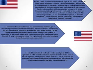 Estados Unidos es una nación multicultural, hogar de una amplia variedad de
                                                   grupos étnicos, tradiciones y valores. La cultura común para la mayoría de
                                                  los estadounidenses es una cultura occidental, que en gran parte proviene de
                                                   las tradiciones de los inmigrantes europeos con influencias de muchas otras
                                                        fuentes, tales como las tradiciones traídas por los esclavos de África.
                                                    Recientemente, los inmigrantes de Asia y Latinoamérica han añadido más
                                                     elementos a esta mezcla cultural que ha sido descrita como "un crisol de
                                                      razas homogeneizados y en una ensaladera heterogénea", en donde los
                                                      inmigrantes y sus descendientes retienen, comparten y absorben varias
                                                                         características culturales distintivas.




    La economía de los Estados Unidos es una economía mixta capitalista, que se
caracteriza por los abundantes recursos naturales, una infraestructura desarrollada y
  una alta productividad. Desde de la reconstrucción hasta el final del siglo XIX, los
    Estados Unidos Experimento una transformación económica marcada por la
maduración de la economía industrial, la rápida expansión de las grandes empresas, el
desarrollo de la agricultura a gran escala. Una explosión de la innovación tecnológica
                      ha impulsado este crecimiento económico.




                                     La actual Constitución de los Estados Unidos fue adoptada el 17 de
                               septiembre de 1787; su ratificación al año siguiente hizo a los estados parte de
                               una sola república con un gobierno central fuerte. La Carta de Derechos, que
                               comprende diez enmiendas constitucionales que garantizan muchos derechos
                                        civiles fundamentales y las libertades, fue ratificada en 1791.
 