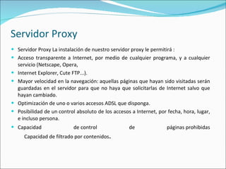 Servidor Proxy Servidor Proxy La instalación de nuestro servidor proxy le permitirá : Acceso transparente a Internet, por medio de cualquier programa, y a cualquier servicio (Netscape, Opera, Internet Explorer, Cute FTP...). Mayor velocidad en la navegación: aquellas páginas que hayan sido visitadas serán guardadas en el servidor para que no haya que solicitarlas de Internet salvo que hayan cambiado. Optimización de uno o varios accesos ADSL que disponga. Posibilidad de un control absoluto de los accesos a Internet, por fecha, hora, lugar, e incluso persona. Capacidad de control de páginas prohibidas      Capacidad de filtrado por contenidos .   