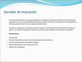 Servidor de Impresión El servidor de impresión se encarga de gestionar los trabajos de impresión de toda la red, permitiendo que todos los usuarios, independientemente de la ubicación física de su computadora y de la plataforma utilizada, puedan imprimir en una impresora determinada.     Cuando los usuarios de la red quieren imprimir datos en una impresora de red compartida, envían sus datos a un servidor de impresora. Entonces el servidor envía los datos a una impresora compartida.  Características   Interfaz web. Filtrado extensible de archivos e interfaces backend de dispositivos. Cuotas y administración de trabajos y páginas. Servicios de directorio de impresoras en red. Soporte de encriptación. 