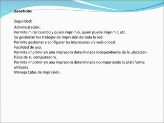Beneficios   Seguridad: Administración: Permite mirar cuando y quien imprimió, quien puede imprimir, etc.  Se gestionan los trabajos de impresión de toda la red.  Permite gestionar y configurar las impresoras vía web o local.  Facilidad de uso: Permite imprimir en una impresora determinada independiente de la ubicación física de su computadora. Permite imprimir en una impresora determinada no importando la plataforma utilizada. Maneja Colas de Impresión. 