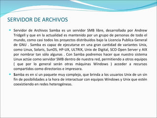SERVIDOR DE ARCHIVOS Servidor de Archivos Samba es un servidor SMB libre, desarrollado por Andrew Tridgell y que en la actualidad es mantenido por un grupo de personas de todo el mundo, como casi todos los proyectos distribuidos bajo la Licencia Publica General de GNU . Samba es capaz de ejecutarse en una gran cantidad de variantes Unix, como Linux, Solaris, SunOS, HP-UX, ULTRIX, Unix de Digital, SCO Open Server y AIX por nombrar tan sólo algunas . Con Samba podremos hacer que nuestro sistema Linux actúe como servidor SMB dentro de nuestra red, permitiendo a otros equipos ( que por lo general serán otras máquinas Windows ) acceder a recursos compartidos como directorios e impresora. S amba es en sí un paquete muy complejo, que brinda a los usuarios Unix de un sin fin de posibilidades a la hora de interactuar con equipos Windows y Unix que estén coexistiendo en redes heterogéneas. 