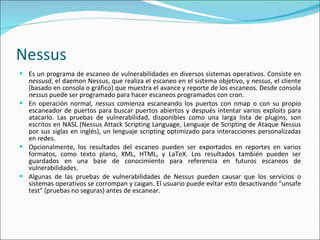 Nessus Es un programa de escaneo de vulnerabilidades en diversos sistemas operativos. Consiste en  nessusd , el daemon Nessus, que realiza el escaneo en el sistema objetivo, y  nessus , el cliente (basado en consola o gráfico) que muestra el avance y reporte de los escaneos. Desde consola  nessus  puede ser programado para hacer escaneos programados con cron. En operación normal,  nessus  comienza escaneando los puertos con nmap o con su propio escaneador de puertos para buscar puertos abiertos y después intentar varios exploits para atacarlo. Las pruebas de vulnerabilidad, disponibles como una larga lista de plugins, son escritos en NASL (Nessus Attack Scripting Language, Lenguaje de Scripting de Ataque Nessus por sus siglas en inglés), un lenguaje scripting optimizado para interacciones personalizadas en redes. Opcionalmente, los resultados del escaneo pueden ser exportados en reportes en varios formatos, como texto plano, XML, HTML, y LaTeX. Los resultados también pueden ser guardados en una base de conocimiento para referencia en futuros escaneos de vulnerabilidades. Algunas de las pruebas de vulnerabilidades de Nessus pueden causar que los servicios o sistemas operativos se corrompan y caigan. El usuario puede evitar esto desactivando "unsafe test" (pruebas no seguras) antes de escanear. 