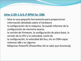 lshw-2.09-1.fc3.rf RPM for i386 lshw es una pequeña herramienta para proporcionar información detallada sobre el hardware la configuración de la máquina. Se puede informar de la configuración de memoria exacta, la versión de firmware, la configuración de placa base, la versión de la CPU y la velocidad, caché de la configuración, la velocidad del bus, etc en DMI-capaz sistemas x86 y en algunas Máquinas PowerPC (PowerMac G4 se sabe que funciona ). 