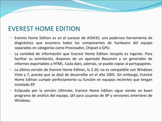 EVEREST HOME EDITION Everest Home Edition es un el sucesor de AIDA32, una poderosa herramienta de diagnóstico que enumera todos los componentes de hardware del equipo separados en categorías como Procesador, Chipset o GPU. La cantidad de información que Everest Home Edition recopila es ingente. Para facilitar su asimilación, dispones de un apartado Resumen y un generador de informes exportables a HTML. Cada dato, además, se puede copiar al portapapeles. La última versión de Everest Home Edition, la 2.20, no es compatible con Windows Vista y 7, puesto que se dejó de desarrollar en el año 2005. Sin embargo, Everest Home Edition cumple perfectamente su función en equipos recientes que tengan instalado XP. Eclipsado por la versión Ultimate, Everest Home Edition sigue siendo un buen programa de análisis del equipo, útil para usuarios de XP y versiones anteriores de Windows. 