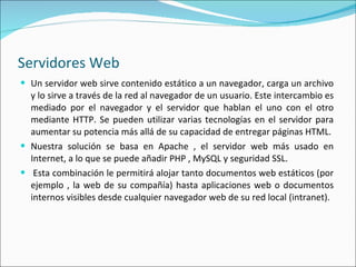 Servidores Web Un servidor web sirve contenido estático a un navegador, carga un archivo y lo sirve a través de la red al navegador de un usuario. Este intercambio es mediado por el navegador y el servidor que hablan el uno con el otro mediante HTTP. Se pueden utilizar varias tecnologías en el servidor para aumentar su potencia más allá de su capacidad de entregar páginas HTML. Nuestra solución se basa en Apache , el servidor web más usado en Internet, a lo que se puede añadir PHP , MySQL y seguridad SSL.   Esta combinación le permitirá alojar tanto documentos web estáticos (por ejemplo , la web de su compañía) hasta aplicaciones web o documentos internos visibles desde cualquier navegador web de su red local (intranet). 