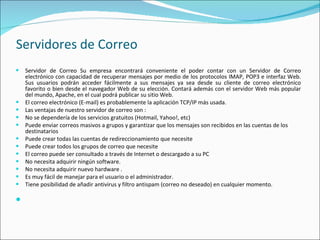 Servidores de Correo Servidor de Correo Su empresa encontrará conveniente el poder contar con un Servidor de Correo electrónico con capacidad de recuperar mensajes por medio de los protocolos IMAP, POP3 e interfaz Web. Sus usuarios podrán acceder fácilmente a sus mensajes ya sea desde su cliente de correo electrónico favorito o bien desde el navegador Web de su elección. Contará además con el servidor Web más popular del mundo, Apache, en el cual podrá publicar su sitio Web. El correo electrónico (E-mail) es probablemente la aplicación TCP/IP más usada. Las ventajas de nuestro servidor de correo son :  No se dependería de los servicios gratuitos (Hotmail, Yahoo!, etc) Puede enviar correos masivos a grupos y garantizar que los mensajes son recibidos en las cuentas de los destinatarios Puede crear todas las cuentas de redireccionamiento que necesite Puede crear todos los grupos de correo que necesite El correo puede ser consultado a través de Internet o descargado a su PC No necesita adquirir ningún software. No necesita adquirir nuevo hardware . Es muy fácil de manejar para el usuario o el administrador. Tiene posibilidad de añadir antivirus y filtro antispam (correo no deseado) en cualquier momento. 