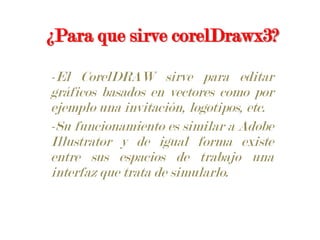 ¿Para que sirve corelDrawx3?-El CorelDRAW sirve para editar gráficos basados en vectores como por ejemplo una invitación, logotipos, etc.-Su funcionamiento es similar a Adobe Illustrator y de igual forma existe entre sus espacios de trabajo una interfaz que trata de simularlo.