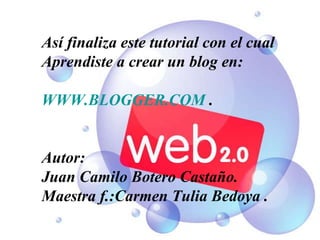 Así finaliza este tutorial con el cual Aprendiste a crear un blog en: WWW.BLOGGER.COM  . Autor: Juan Camilo Botero Castaño. Maestra f.:Carmen Tulia Bedoya . 