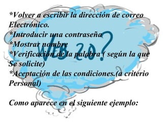 *Volver a escribir la dirección de correo Electrónico. *Introducir una contraseña *Mostrar nombre *Verificación de la palabra ( según la que  Se solicite) *Aceptación de las condiciones.(a criterio Personal) Como aparece en el siguiente ejemplo:   