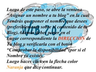 Luego de este paso, se abre la ventana “ Asignar un nombre a tu blog” en la cual  Tendrás que poner el nombre que desees  (preferiblemente sobre el contenido de tu  Blog).Además debes poner en el  Lugar correspondiente la  DIRECCION  de  Tu blog y verificarla con el botón  “ Comprobar la disponibilidad”(por si el  Nombre ya existe). Luego haces click en la flecha color  Naranja  que dice continuar. 