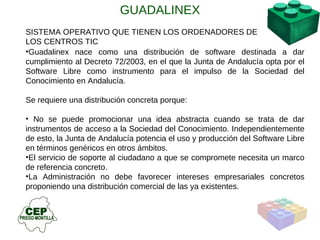 SISTEMA OPERATIVO QUE TIENEN LOS ORDENADORES DE LOS CENTROS TIC Guadalinex nace como una distribución de software destinada a dar cumplimiento al Decreto 72/2003, en el que la Junta de Andalucía opta por el Software Libre como instrumento para el impulso de la Sociedad del Conocimiento en Andalucía. Se requiere una distribución concreta porque: No se puede promocionar una idea abstracta cuando se trata de dar instrumentos de acceso a la Sociedad del Conocimiento. Independientemente de esto, la Junta de Andalucía potencia el uso y producción del Software Libre en términos genéricos en otros ámbitos.  El servicio de soporte al ciudadano a que se compromete necesita un marco de referencia concreto.  La Administración no debe favorecer intereses empresariales concretos proponiendo una distribución comercial de las ya existentes. GUADALINEX 