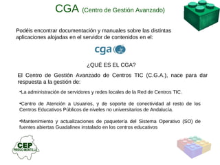 Podéis encontrar documentación y manuales sobre las distintas aplicaciones alojadas en el servidor de contenidos en el:  ¿QUÉ ES EL CGA? El Centro de Gestión Avanzado de Centros TIC (C.G.A.), nace para dar respuesta a la gestión de: La administración de servidores y redes locales de la Red de Centros TIC. Centro de Atención a Usuarios, y de soporte de conectividad al resto de los Centros Educativos Públicos de niveles no universitarios de Andalucía. Mantenimiento y actualizaciones de paquetería del Sistema Operativo (SO) de fuentes abiertas Guadalinex instalado en los centros educativos CGA  (Centro de Gestión Avanzado) 