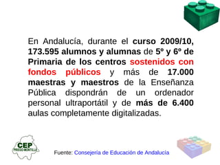 En Andalucía, durante el  curso 2009/10, 173.595 alumnos y alumnas  de  5º y 6º de Primaria de los centros  sostenidos con fondos públicos   y más de  17.000 maestras y maestros  de la Enseñanza Pública dispondrán de un ordenador personal ultraportátil y de  más de 6.400  aulas completamente digitalizadas . Fuente:  Consejería de Educación de Andalucía 