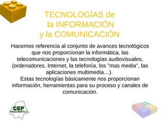 Hacemos referencia al conjunto de avances tecnológicos que nos proporcionan la informática, las telecomunicaciones y las tecnologías audiovisuales, (ordenadores, Internet, la telefonía, los "mas media", las aplicaciones multimedia…).  Estas tecnologías básicamente nos proporcionan información, herramientas para su proceso y canales de comunicación. TECNOLOGÍAS de  la INFORMACIÓN y la COMUNICACIÓN  