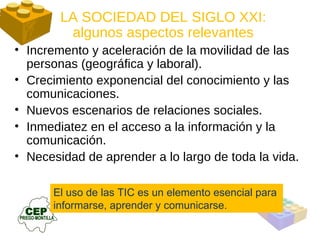 El uso de las TIC es un elemento esencial para  informarse, aprender y comunicarse. LA SOCIEDAD DEL SIGLO XXI: algunos aspectos relevantes Incremento y aceleración de la movilidad de las personas (geográfica y laboral). Crecimiento exponencial del conocimiento y las comunicaciones. Nuevos escenarios de relaciones sociales. Inmediatez en el acceso a la información y la comunicación. Necesidad de aprender a lo largo de toda la vida. 