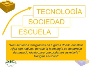 ESCUELA SOCIEDAD “ Nos sentimos inmigrantes en lugares donde nuestros hijos son nativos, porque la tecnología se desarrolla demasiado rápido para que podamos asimilarla” Douglas Rushkoff TECNOLOGÍA 