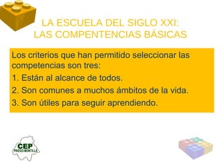 LA ESCUELA DEL SIGLO XXI: LAS COMPENTENCIAS BÁSICAS Los criterios que han permitido seleccionar las competencias son tres: 1. Están al alcance de todos. 2. Son comunes a muchos ámbitos de la vida. 3. Son útiles para seguir aprendiendo. 