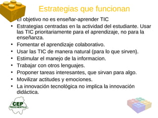 El objetivo no es enseñar-aprender TIC Estrategias centradas en la actividad del estudiante. Usar las TIC prioritariamente para el aprendizaje, no para la enseñanza. Fomentar el aprendizaje colaborativo. Usar las TIC de manera natural (para lo que sirven). Estimular el manejo de la informacion. Trabajar con otros lenguajes. Proponer tareas interesantes, que sirvan para algo. Movilizar actitudes y emociones. La innovación tecnológica no implica la innovación didáctica. Estrategias que funcionan 