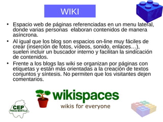 WIKI Espacio web de páginas referenciadas en un menu lateral, donde varias personas  elaboran contenidos de manera asíncrona.  Al igual que los blog son espacios on-line muy fáciles de crear (inserción de fotos, vídeos, sonido, enlaces…), suelen incluir un buscador interno y facilitan la sindicación de contenidos. Frente a los blogs las wiki se organizan por páginas con etiquetas y están más orientadas a la creación de textos conjuntos y síntesis. No permiten que los visitantes dejen comentarios. 