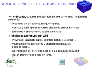 APLICACIONES EDUCATIVAS  CON WIKI   Wiki docente,   donde el profesorado almacena y ordena  materiales de interés: Programa de las asignaturas que imparte. Apuntes y todo tipo de recursos didácticos de sus materias. Ejercicios y orientaciones para el alumnado Trabajos colaborativos con wiki  Proyectos: bases de datos, apuntes, temas a exponer ... Materiales entre profesores y estudiantes: glosarios, enciclopedias… Coordinación del periódico escolar o de cualquier actividad Hacer brainstorning sobre un tema. 