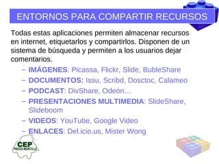 ENTORNOS PARA COMPARTIR RECURSOS Todas estas aplicaciones permiten almacenar recursos en internet, etiquetarlos y compartirlos. Disponen de un  sistema de búsqueda y permiten a los usuarios dejar  comentarios.  IMÁGENES : Picassa, Flickr, Slide, BubleShare DOCUMENTOS:  Issu, Scribd, Dosctoc, Calameo PODCAST : DivShare, Odeón… PRESENTACIONES MULTIMEDIA : SlideShare, Slideboom VIDEOS : YouTube, Google Video ENLACES : Del.icio.us, Mister Wong 