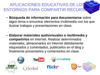 Búsqueda de información para documentarse  sobre algún tema o encontrar elementos multimedia con los que ilustrar trabajos y presentaciones en clase. Elaborar materiales audiovisuales o multimedia y compartirlos  en Internet. Realizar determinados materiales, almacenarlos en Internet debidamente etiquetados y comentados, publicarlos en el blog y finalmente presentarlos y comentarlos en clase. APLICACIONES EDUCATIVAS DE LOS ENTORNOS PARA COMPARTIR RECURSOS 