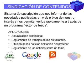 SINDICACIÓN DE CONTENIDOS Sistema de suscripción que nos informa de las novedades publicadas en web o blog de nuestro interés y nos permite  verlos rápidamente a través de un programa “lector de feeds".  APLICACIONES Actualización profesional.  Seguimiento de trabajos de los estudiantes.  Difusión de las noticias del tablón del profesor.  Seguimiento de las noticias sobre un tema.  
