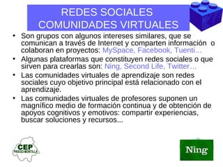 REDES SOCIALES  COMUNIDADES VIRTUALES Son grupos con algunos intereses similares, que se comunican a través de Internet y comparten información  o colaboran en proyectos:  MySpace, Facebook, Tuenti…  Algunas plataformas que constituyen redes sociales o que sirven para crearlas son:  Ning, Second Life, Twitter… Las comunidades virtuales de aprendizaje son redes sociales cuyo objetivo principal está relacionado con el aprendizaje.  Las comunidades virtuales de profesores suponen un magnífico medio de formación continua y de obtención de apoyos cognitivos y emotivos: compartir experiencias, buscar soluciones y recursos... 