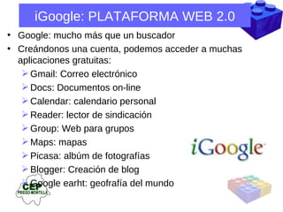 iGoogle: PLATAFORMA WEB 2.0 Google: mucho más que un buscador Creándonos una cuenta, podemos acceder a muchas aplicaciones gratuitas:  Gmail: Correo electrónico Docs: Documentos on-line Calendar: calendario personal Reader: lector de sindicación Group: Web para grupos Maps: mapas Picasa: albúm de fotografías Blogger: Creación de blog Google earht: geofrafía del mundo 
