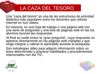 LA CAZA DEL TESORO  Una “caza del tesoro” es una de las estructuras de actividad didáctica más populares entre los docentes que utilizan Internet en sus clases.  En esencia, es una hoja de trabajo o una página web con una serie de preguntas y una lista de páginas web en las los alumnos buscan las respuestas.  Al final se suele incluir la “gran pregunta”, cuya respuesta no aparece directamente en las páginas web visitadas y que exige integrar y valorar lo aprendido durante la búsqueda.  Son estrategias útiles para adquirir información sobre un tema determinado y practicar habilidades y procedimientos relacionados con las TIC. 