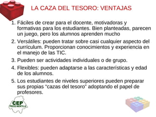 LA CAZA DEL TESORO: VENTAJAS  Fáciles de crear para el docente, motivadoras y formativas para los estudiantes. Bien planteadas, parecen un juego, pero los alumnos aprenden mucho Versátiles: pueden tratar sobre casi cualquier aspecto del currículum. Proporcionan conocimientos y experiencia en el manejo de las TIC. Pueden ser actividades individuales o de grupo. Flexibles: pueden adaptarse a las características y edad de los alumnos. Los estudiantes de niveles superiores pueden preparar sus propias “cazas del tesoro” adoptando el papel de profesores.  