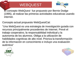 WEBQUEST El concepto  WebQuest  fue propuesto por Bernie Dodge (1995), al realizar las primeras actividades educativas usando internet.  Concepto actual propuesto WebQuestCat: "Una WebQuest es una estrategia de investigación guiada con recursos principalmente procedentes de Internet. Prevé el trabajo cooperativo, la responsabilidad individual y la autonomia de los alumnos. Obliga a la utilización de habilidades cognitivas de alto nivel. Prioriza la transformación de la información en conocimiento e incluye una evaluación auténtica" 