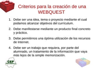 Criterios para la creación de una WEBQUEST  Debe ser una idea, tema o proyecto mediante el cual podamos alcanzar objetivos del currículum.  Debe manifestarse mediante un producto final concreto y práctico.  Debe permitirnos una óptima utilización de los recursos de Internet.  Debe ser un trabajo que requiera, por parte del alumnado, un tratamiento de la información que vaya más lejos de la simple memorización. 
