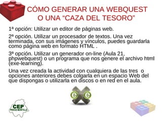 CÓMO GENERAR UNA WEBQUEST O UNA  “CAZA DEL TESORO”  1ª opción: Utilizar un editor de páginas web.  2ª opción. Utilizar un procesador de textos. Una vez terminada, con sus imágenes y vínculos, puedes guardarla como página web en formato HTML . 3ª opción. Utilizar un generador on-line (Aula 21, phpwebquest) o un programa que nos genere el archivo html (exe-learning).  Una vez creada la actividad con cualquiera de las tres  o opciones anteriores debes colgarla en un espacio Web del que dispongas o utilizarla en discos o en red en el aula.  