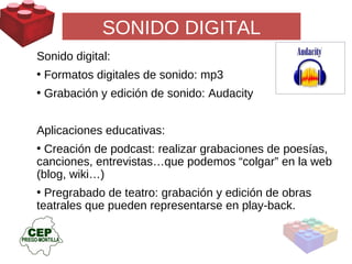 SONIDO DIGITAL Sonido digital:  Formatos digitales de sonido: mp3 Grabación y edición de sonido: Audacity Aplicaciones educativas: Creación de podcast: realizar grabaciones de poesías, canciones, entrevistas…que podemos “colgar” en la web (blog, wiki…)  Pregrabado de teatro: grabación y edición de obras teatrales que pueden representarse en play-back. 