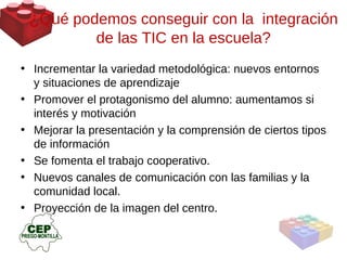 Incrementar la variedad metodológica: nuevos entornos y situaciones de aprendizaje Promover el protagonismo del alumno: aumentamos si interés y motivación Mejorar la presentación y la comprensión de ciertos tipos de información Se fomenta el trabajo cooperativo.  Nuevos canales de comunicación con las familias y la comunidad local. Proyección de la imagen del centro.  ¿ Qué podemos conseguir con la  integración de las TIC en la escuela? 