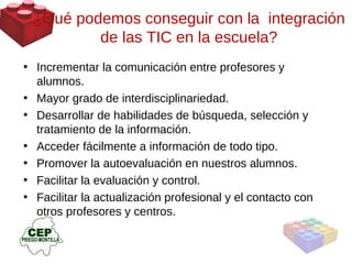 Incrementar la comunicación entre profesores y alumnos. Mayor grado de interdisciplinariedad. Desarrollar de habilidades de búsqueda, selección y tratamiento de la información. Acceder fácilmente a información de todo tipo. Promover la autoevaluación en nuestros alumnos. Facilitar la evaluación y control. Facilitar la actualización profesional y el contacto con otros profesores y centros. ¿Qué podemos conseguir con la  integración de las TIC en la escuela? 
