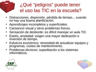 Distracciones, dispersión, pérdida de tiempo... cuando no hay una buena planificación. Aprendizajes incompletos y superficiales. Cansancio visual y otros problemas físicos. Sensación de desborde: es difícil manejar un aula TIC Estrés, ansiedad: exigen una mayor dedicación e inversión de tiempo. Esfuerzo económico: necesidad de actualizar equipos y programas, costes de mantenimiento. Problemas técnicos: supeditación a los sistemas informáticos. ¿Qué “peligros” puede tener  el uso las TIC en la escuela? 