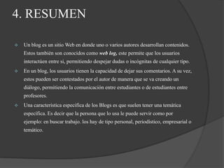 4. RESUMENUn blog es un sitio Web en donde uno o varios autores desarrollan contenidos. Estos también son conocidos como web log, este permite que los usuarios interactúen entre si, permitiendo despejar dudas o incógnitas de cualquier tipo.
