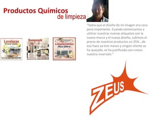 Productos Químicos de limpieza “ Sabía que el diseño de mi imagen era caro pero importante. Cuando comenzamos a utilizar nuestras nuevas etiquetas con la nueva marca y el nuevo diseño, subimos el precio de nuestros productos un 25%...de eso hace ya tres meses y ningún cliente se ha quejado, se ha justificado con creces nuestra inversión.” 