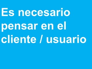 Es necesario pensar en el cliente / usuario 