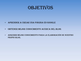 OBJETIVOSAprender a crear una página en googleObtener mejor conocimiento acerca del blogAdquirir mejor conocimiento para la elaboración de nuestro propio blog.