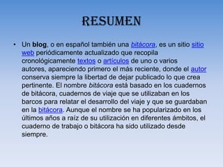 RESUMENUn blog, o en español también una bitácora, es un sitio sitio web periódicamente actualizado que recopila cronológicamente textos o artículos de uno o varios autores, apareciendo primero el más reciente, donde el autor conserva siempre la libertad de dejar publicado lo que crea pertinente. El nombre bitácora está basado en los cuadernos de bitácora, cuadernos de viaje que se utilizaban en los barcos para relatar el desarrollo del viaje y que se guardaban en la bitácora. Aunque el nombre se ha popularizado en los últimos años a raíz de su utilización en diferentes ámbitos, el cuaderno de trabajo o bitácora ha sido utilizado desde siempre.