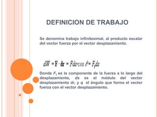 DEFINICION DE TRABAJO Se denomina trabajo infinitesimal, al producto escalar del vector fuerza por el vector desplazamiento.Donde Ft es la componente de la fuerza a lo largo del desplazamiento, ds es el módulo del vector desplazamiento dr, y q  el ángulo que forma el vector fuerza con el vector desplazamiento.