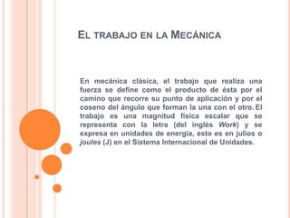El trabajo en la Mecánica En mecánica clásica, el trabajo que realiza una fuerza se define como el producto de ésta por el camino que recorre su punto de aplicación y por el coseno del ángulo que forman la una con el otro.El trabajo es una magnitud física escalar que se representa con la letra (del inglés Work) y se expresa en unidades de energía, esto es en julios o joules (J) en el Sistema Internacional de Unidades.